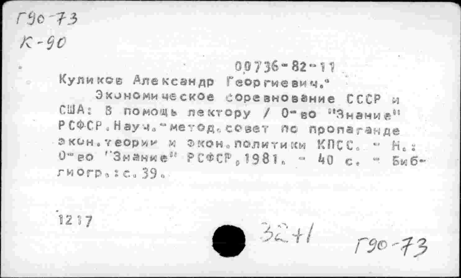 ﻿ГЗо '73
0,0736” 82-41 .
Куликов Александр Георгиевич.“
Экономическое соревнование СССР и США: В помощь лектору / 0-во ‘'Знание“ Р СФС.Р . Н аум„ “ метод,, совет пс пропа ганде экон.теории и ®кон. полити ки КПСС. *■ Н. 0™ ео ’'Знание“ Р С ф С Г1 , 19 81. - ^0 с. Би